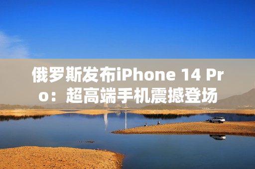 俄罗斯发布iPhone 14 Pro：超高端手机震撼登场