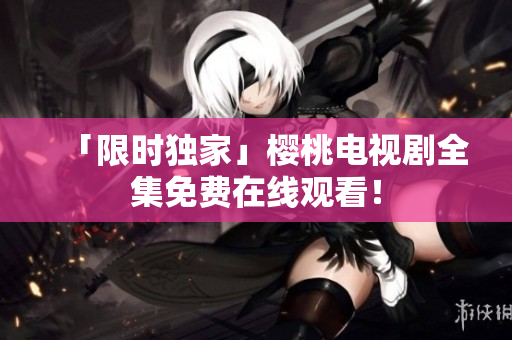 「限时独家」樱桃电视剧全集免费在线观看！