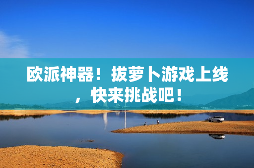 欧派神器！拔萝卜游戏上线，快来挑战吧！