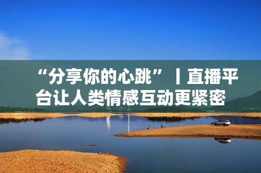 “分享你的心跳”丨直播平台让人类情感互动更紧密