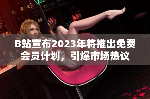 B站宣布2023年将推出免费会员计划，引爆市场热议
