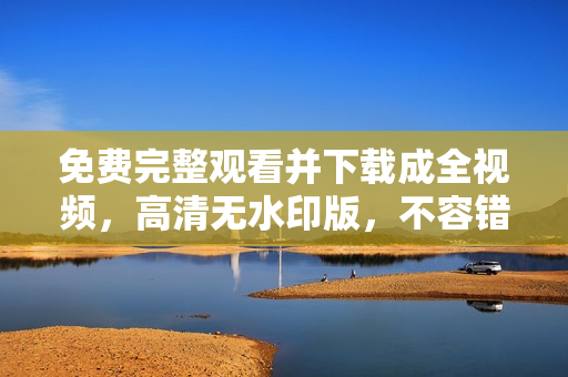 免费完整观看并下载成全视频，高清无水印版，不容错过！