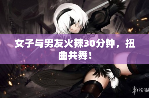 女子与男友火辣30分钟，扭曲共舞！