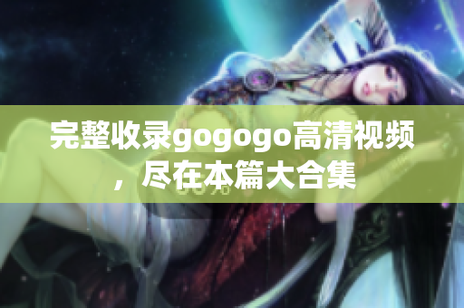 完整收录gogogo高清视频，尽在本篇大合集