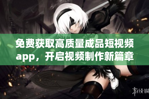 免费获取高质量成品短视频app，开启视频制作新篇章