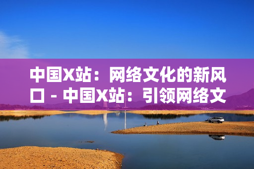 中国X站：网络文化的新风口 - 中国X站：引领网络文化新浪潮