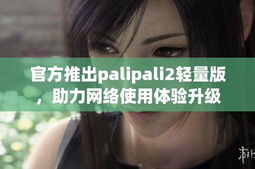 官方推出palipali2轻量版，助力网络使用体验升级