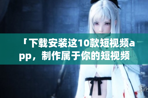 「下载安装这10款短视频app，制作属于你的短视频！」