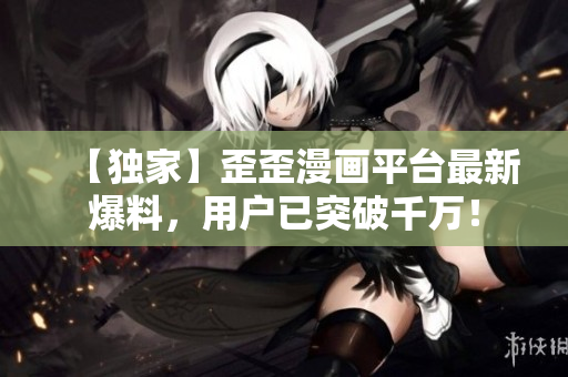 【独家】歪歪漫画平台最新爆料，用户已突破千万！