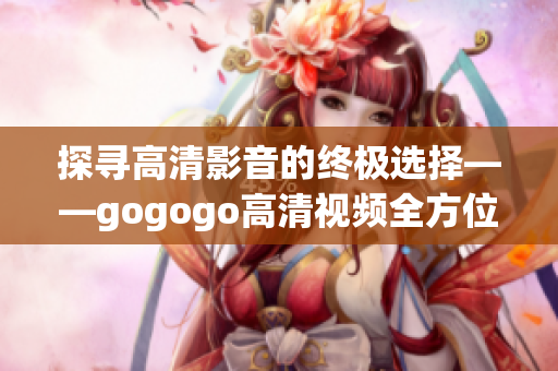 探寻高清影音的终极选择——gogogo高清视频全方位大揭秘！