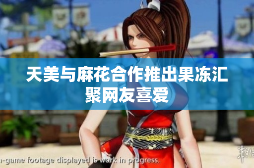 天美与麻花合作推出果冻汇聚网友喜爱