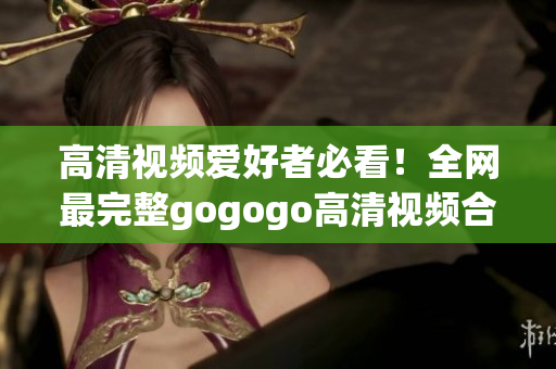 高清视频爱好者必看！全网最完整gogogo高清视频合集