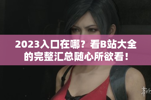 2023入口在哪？看B站大全的完整汇总随心所欲看！