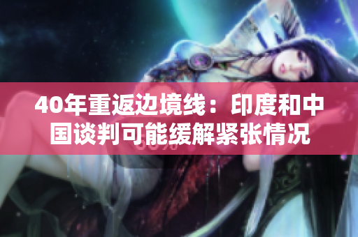 40年重返边境线：印度和中国谈判可能缓解紧张情况