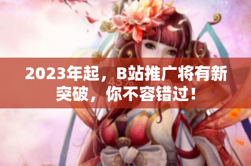 2023年起，B站推广将有新突破，你不容错过！