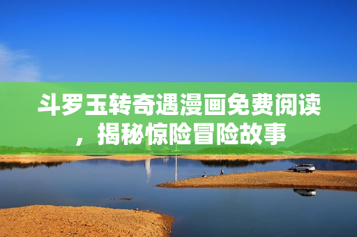 斗罗玉转奇遇漫画免费阅读，揭秘惊险冒险故事