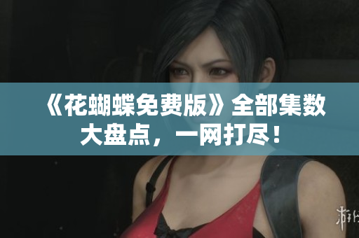 《花蝴蝶免费版》全部集数大盘点，一网打尽！