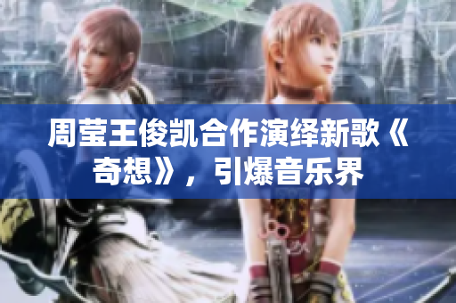 周莹王俊凯合作演绎新歌《奇想》，引爆音乐界