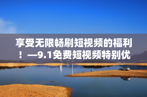 享受无限畅刷短视频的福利！—9.1免费短视频特别优惠！