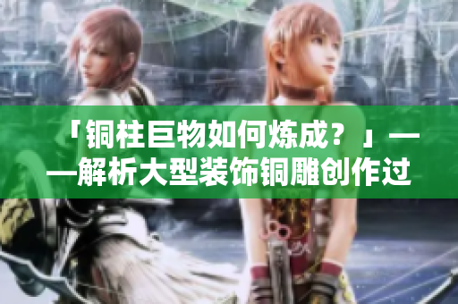 「铜柱巨物如何炼成？」——解析大型装饰铜雕创作过程与技巧
