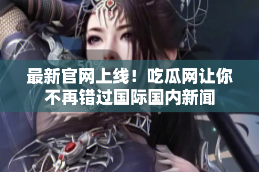 最新官网上线！吃瓜网让你不再错过国际国内新闻