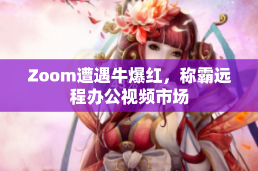 Zoom遭遇牛爆红，称霸远程办公视频市场