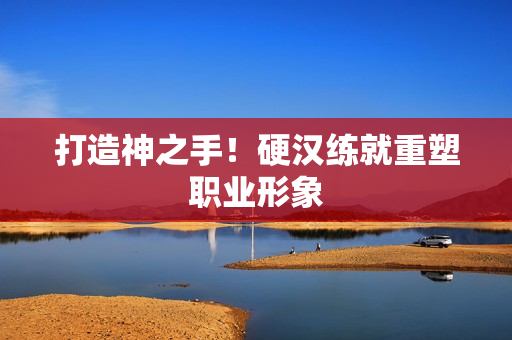 打造神之手！硬汉练就重塑职业形象