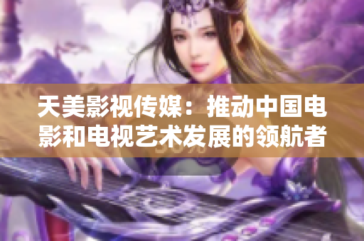 天美影视传媒：推动中国电影和电视艺术发展的领航者