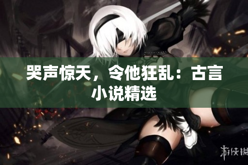 哭声惊天，令他狂乱：古言小说精选