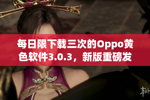 每日限下载三次的Oppo黄色软件3.0.3，新版重磅发布！