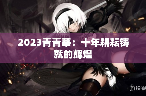 2023青青莘：十年耕耘铸就的辉煌