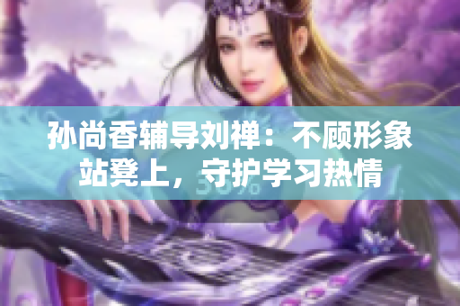 孙尚香辅导刘禅：不顾形象站凳上，守护学习热情