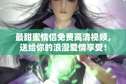 最甜蜜情侣免费高清视频，送给你的浪漫爱情享受！