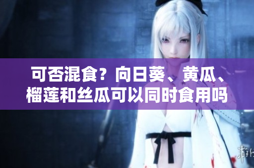 可否混食？向日葵、黄瓜、榴莲和丝瓜可以同时食用吗？
