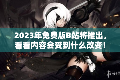 2023年免费版B站将推出，看看内容会受到什么改变！