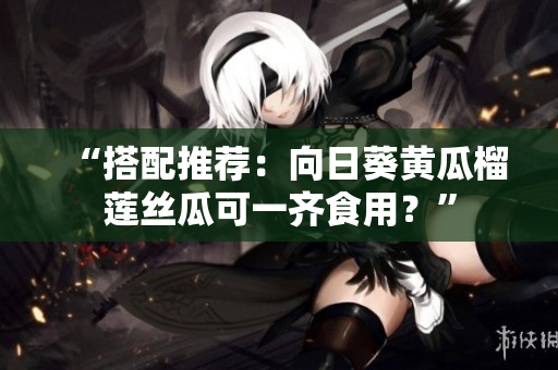“搭配推荐：向日葵黄瓜榴莲丝瓜可一齐食用？”