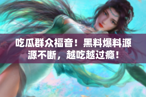吃瓜群众福音！黑料爆料源源不断，越吃越过瘾！