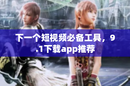 下一个短视频必备工具，9.1下载app推荐