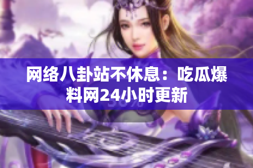 网络八卦站不休息：吃瓜爆料网24小时更新