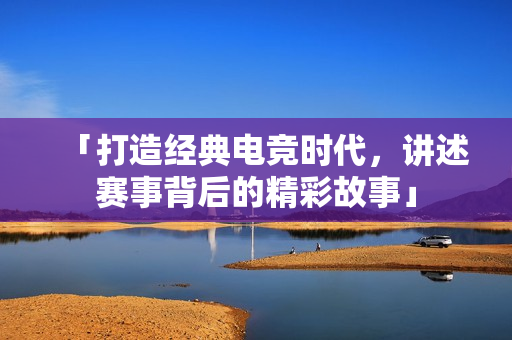 「打造经典电竞时代，讲述赛事背后的精彩故事」