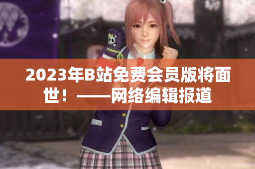 2023年B站免费会员版将面世！——网络编辑报道