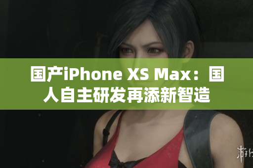 国产iPhone XS Max：国人自主研发再添新智造