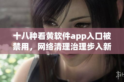 十八种看黄软件app入口被禁用，网络清理治理步入新阶段