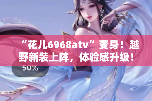 “花儿6968atv”变身！越野新装上阵，体验感升级！