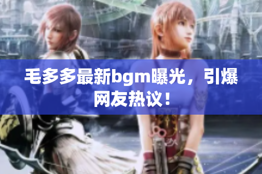 毛多多最新bgm曝光，引爆网友热议！
