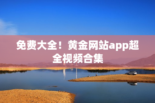 免费大全！黄金网站app超全视频合集