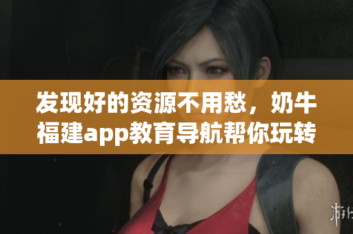 发现好的资源不用愁，奶牛福建app教育导航帮你玩转湖南！