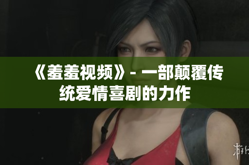 《羞羞视频》- 一部颠覆传统爱情喜剧的力作