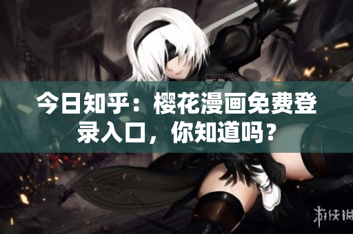 今日知乎：樱花漫画免费登录入口，你知道吗？