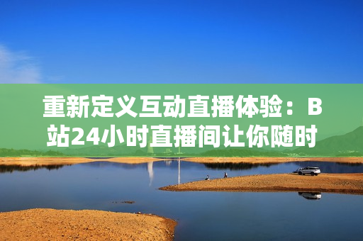 重新定义互动直播体验：B站24小时直播间让你随时参与！